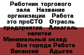 Работник торгового зала › Название организации ­ Работа-это проСТО › Отрасль предприятия ­ Алкоголь, напитки › Минимальный оклад ­ 24 300 - Все города Работа » Вакансии   . Адыгея респ.,Майкоп г.